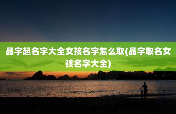 晶字起名字大全女孩名字怎么取(晶字取名女孩名字大全)