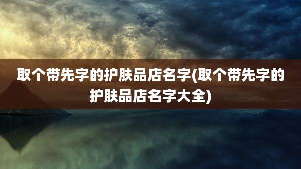 取个带先字的护肤品店名字(取个带先字的护肤品店名字大全)
