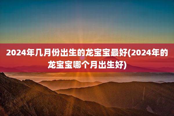 2024年几月份出生的龙宝宝最好(2024年的龙宝宝哪个月出生好)