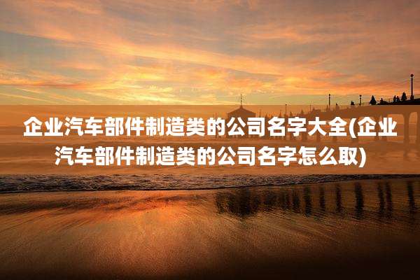 企业汽车部件制造类的公司名字大全(企业汽车部件制造类的公司名字怎么取)