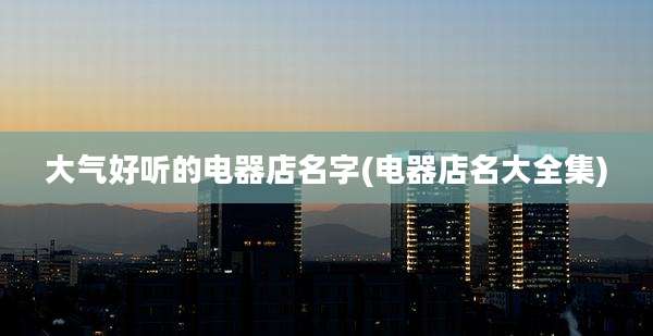 大气好听的电器店名字(电器店名大全集)