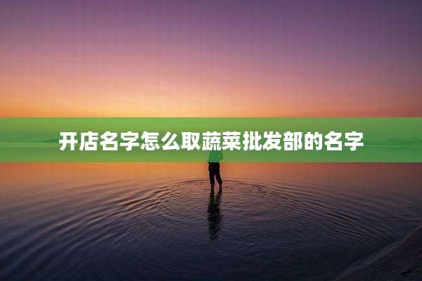 开店名字怎么取蔬菜批发部的名字
