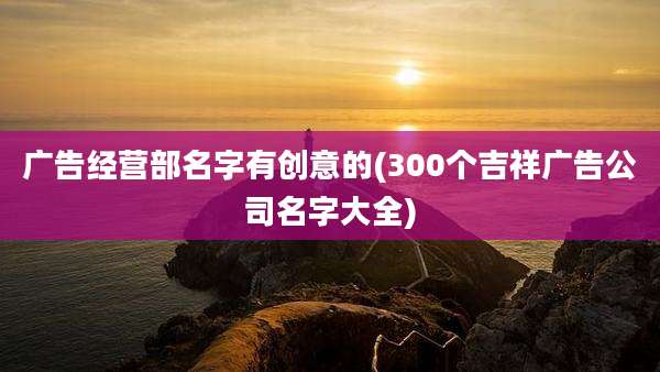 广告经营部名字有创意的(300个吉祥广告公司名字大全)