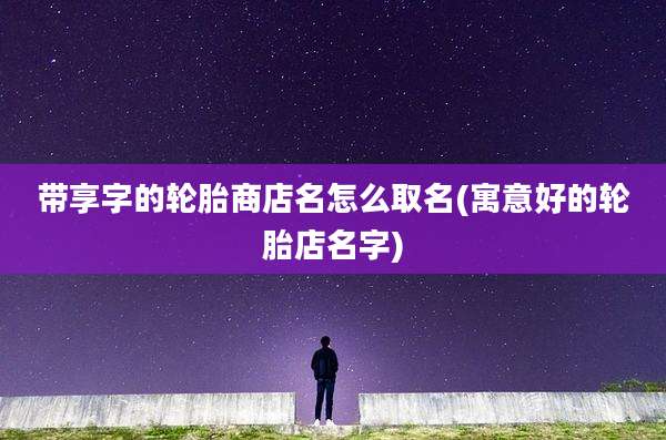 带享字的轮胎商店名怎么取名(寓意好的轮胎店名字)