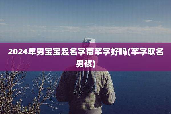 2024年男宝宝起名字带芊字好吗(芊字取名男孩)