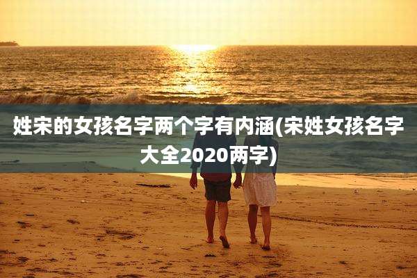 姓宋的女孩名字两个字有内涵(宋姓女孩名字大全2020两字)