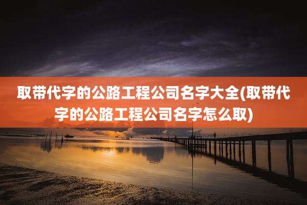 取带代字的公路工程公司名字大全(取带代字的公路工程公司名字怎么取)