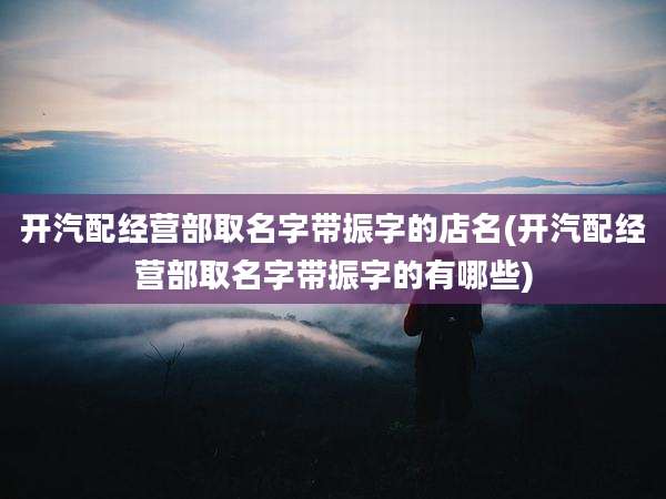 开汽配经营部取名字带振字的店名(开汽配经营部取名字带振字的有哪些)