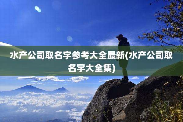 水产公司取名字参考大全最新(水产公司取名字大全集)