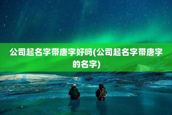 公司起名字带唐字好吗(公司起名字带唐字的名字)