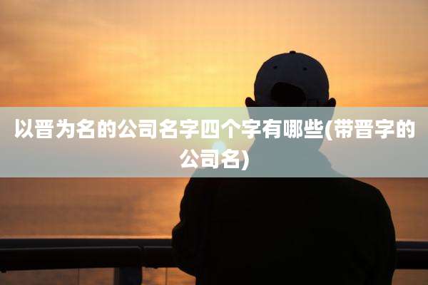 以晋为名的公司名字四个字有哪些(带晋字的公司名)