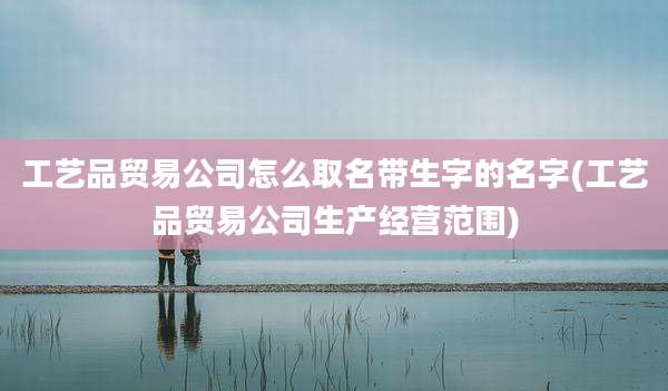 工艺品贸易公司怎么取名带生字的名字(工艺品贸易公司生产经营范围)