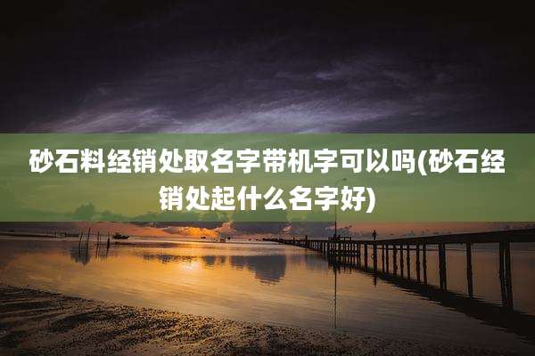 砂石料经销处取名字带机字可以吗(砂石经销处起什么名字好)