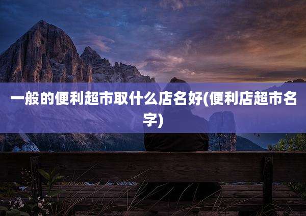 一般的便利超市取什么店名好(便利店超市名字)