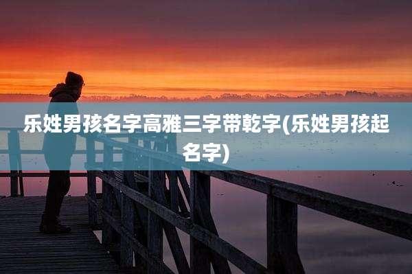 乐姓男孩名字高雅三字带乾字(乐姓男孩起名字)