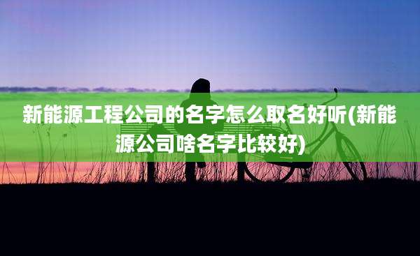 新能源工程公司的名字怎么取名好听(新能源公司啥名字比较好)
