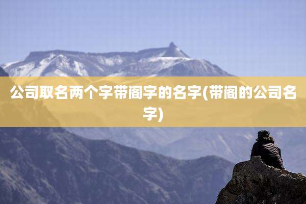 公司取名两个字带阁字的名字(带阁的公司名字)