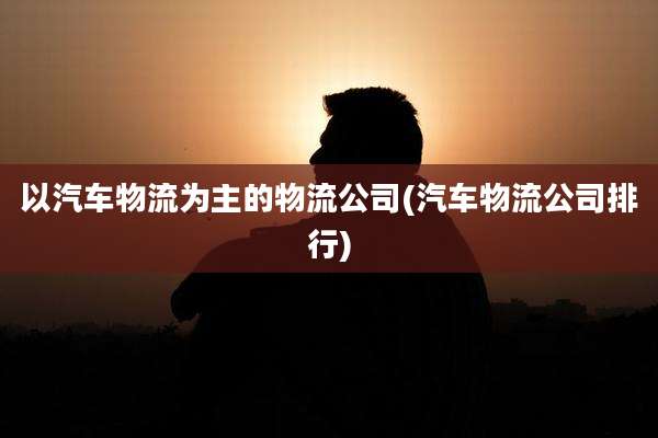 以汽车物流为主的物流公司(汽车物流公司排行)