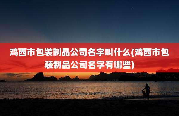 鸡西市包装制品公司名字叫什么(鸡西市包装制品公司名字有哪些)