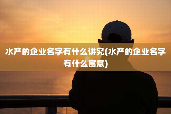 水产的企业名字有什么讲究(水产的企业名字有什么寓意)