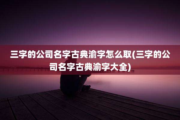 三字的公司名字古典渝字怎么取(三字的公司名字古典渝字大全)