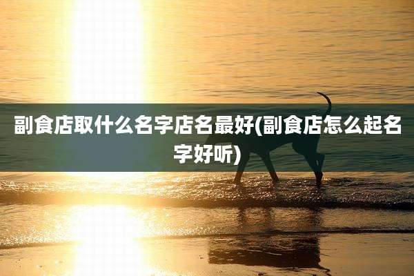 副食店取什么名字店名最好(副食店怎么起名字好听)