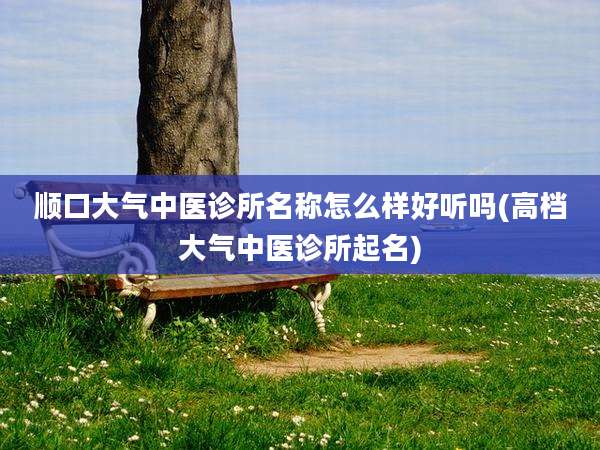 顺口大气中医诊所名称怎么样好听吗(高档大气中医诊所起名)