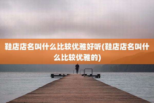 鞋店店名叫什么比较优雅好听(鞋店店名叫什么比较优雅的)