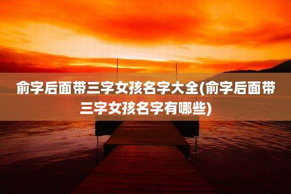 俞字后面带三字女孩名字大全(俞字后面带三字女孩名字有哪些)
