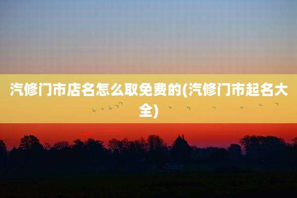 汽修门市店名怎么取免费的(汽修门市起名大全)