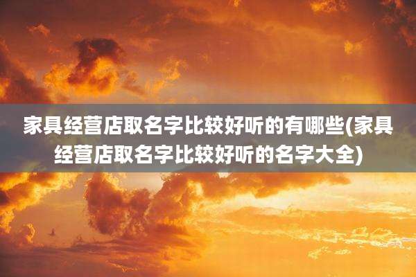 家具经营店取名字比较好听的有哪些(家具经营店取名字比较好听的名字大全)