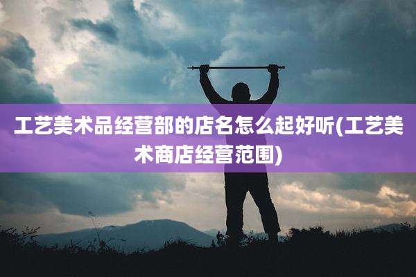 工艺美术品经营部的店名怎么起好听(工艺美术商店经营范围)