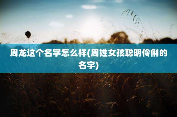 周龙这个名字怎么样(周姓女孩聪明伶俐的名字)