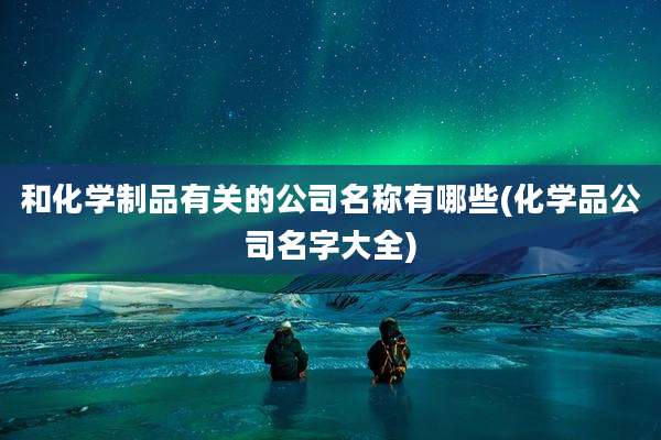 和化学制品有关的公司名称有哪些(化学品公司名字大全)