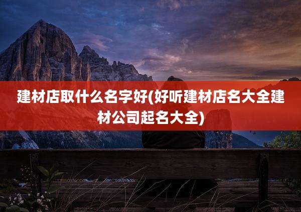 建材店取什么名字好(好听建材店名大全建材公司起名大全)