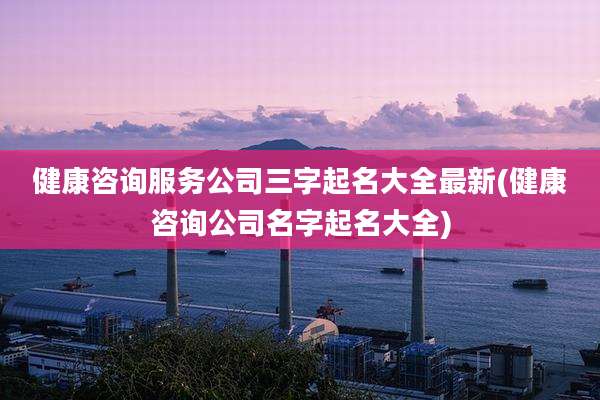 健康咨询服务公司三字起名大全最新(健康咨询公司名字起名大全)