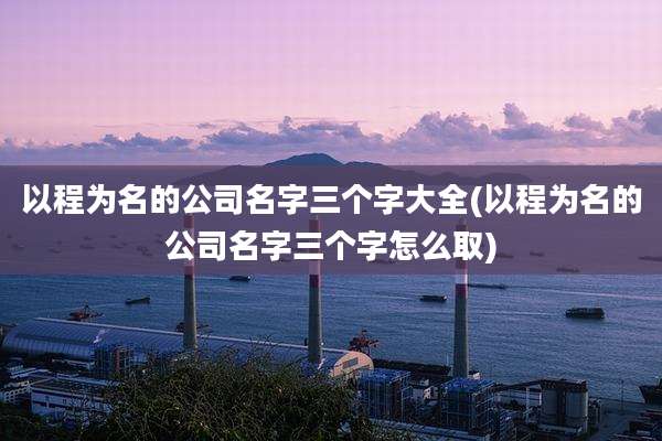 以程为名的公司名字三个字大全(以程为名的公司名字三个字怎么取)