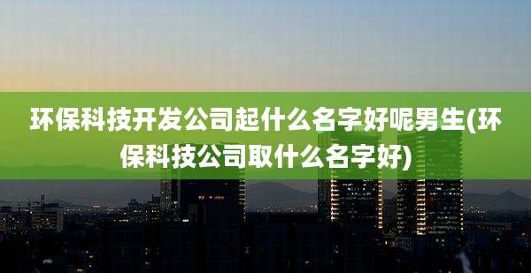 环保科技开发公司起什么名字好呢男生(环保科技公司取什么名字好)