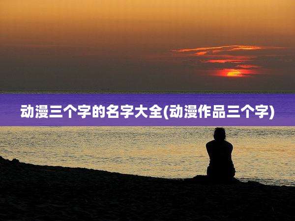动漫三个字的名字大全(动漫作品三个字)