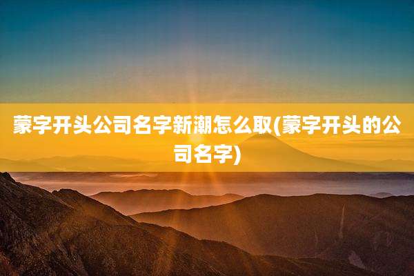 蒙字开头公司名字新潮怎么取(蒙字开头的公司名字)