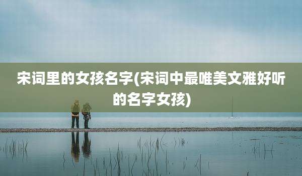 宋词里的女孩名字(宋词中最唯美文雅好听的名字女孩)
