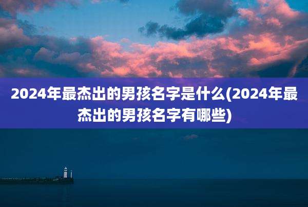 2024年最杰出的男孩名字是什么(2024年最杰出的男孩名字有哪些)