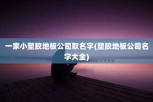一家小塑胶地板公司取名字(塑胶地板公司名字大全)
