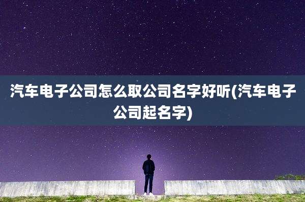 汽车电子公司怎么取公司名字好听(汽车电子公司起名字)