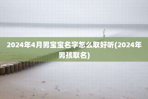 2024年4月男宝宝名字怎么取好听(2024年男孩取名)