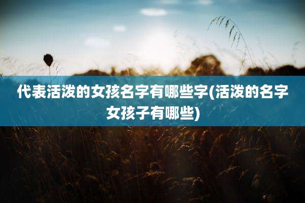 代表活泼的女孩名字有哪些字(活泼的名字女孩子有哪些)
