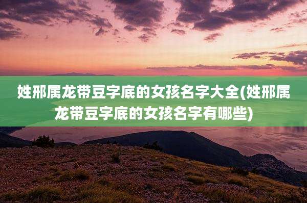 姓邢属龙带豆字底的女孩名字大全(姓邢属龙带豆字底的女孩名字有哪些)