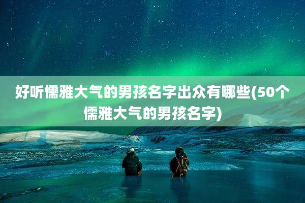 好听儒雅大气的男孩名字出众有哪些(50个儒雅大气的男孩名字)