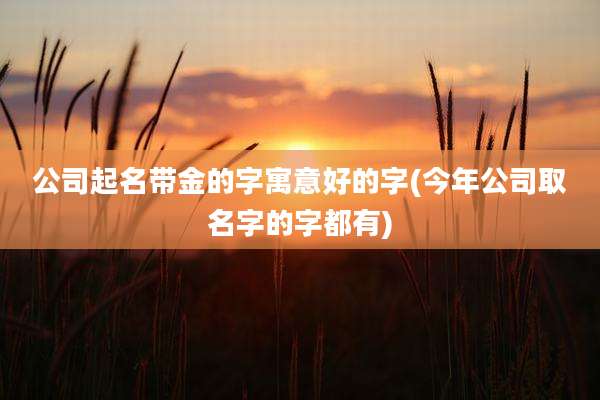 公司起名带金的字寓意好的字(今年公司取名字的字都有)