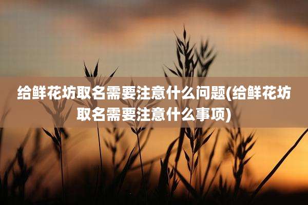 给鲜花坊取名需要注意什么问题(给鲜花坊取名需要注意什么事项)